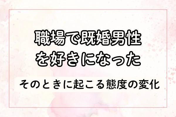 職場で既婚男性を好きになったときに起こる態度の変化