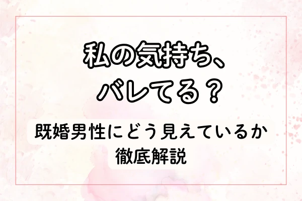 私の気持ち、バレてる？既婚男性にどう見えているか徹底解説